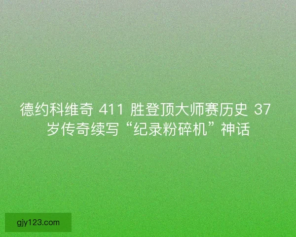 德约科维奇 411 胜登顶大师赛历史 37 岁传奇续写 “纪录粉碎机” 神话