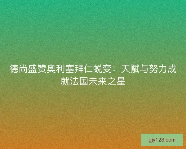 德尚盛赞奥利塞拜仁蜕变：天赋与努力成就法国未来之星