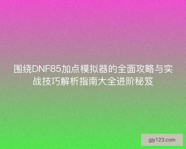 围绕DNF85加点模拟器的全面攻略与实战技巧解析指南大全进阶秘笈