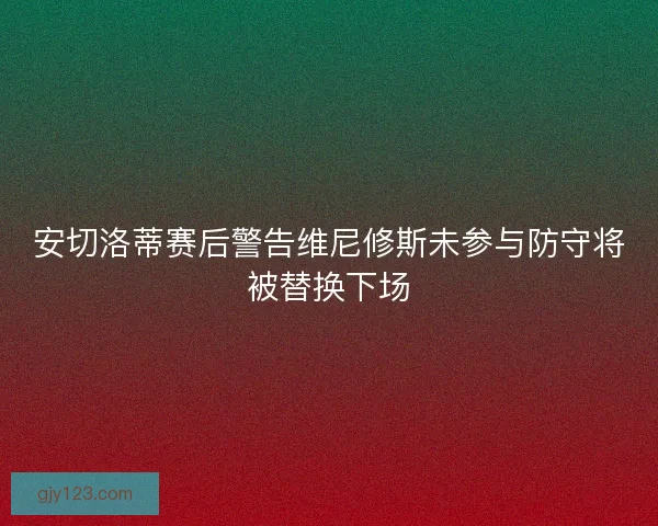 安切洛蒂赛后警告维尼修斯未参与防守将被替换下场